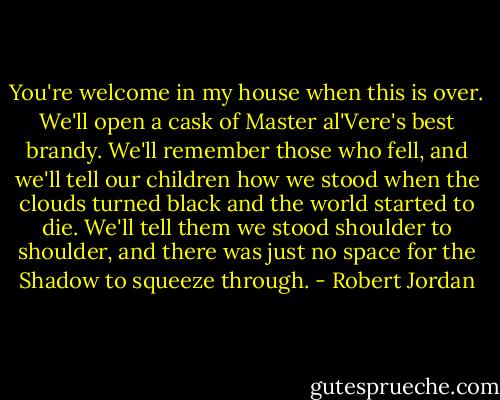 You're welcome in my house when this is over. We'll open a cask of Master al'Vere's best brandy. We'll remember those who fell, and we'll tell our children how we stood when the clouds turned black and the world started to die. We'll tell them we stood shoulder to shoulder, and there was just no space for the Shadow to squeeze through. - Robert Jordan