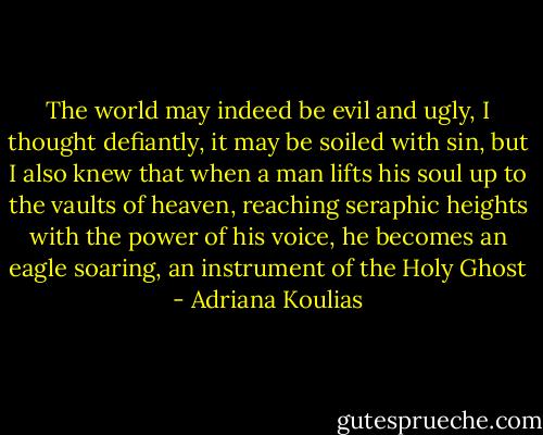 The world may indeed be evil and ugly, I thought defiantly, it may be soiled with sin, but I also knew that when a man lifts his soul up to the vaults of heaven, reaching seraphic heights with the power of his voice, he becomes an eagle soaring, an instrument of the Holy Ghost - Adriana Koulias