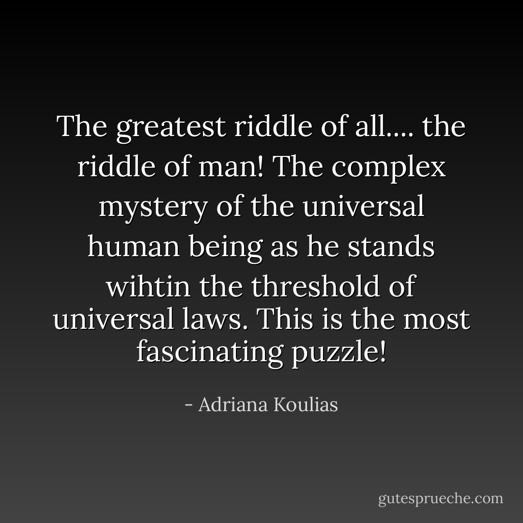 The greatest riddle of all.... the riddle of man! The complex mystery of the universal human being as he stands wihtin the threshold of universal laws. This is the most fascinating puzzle! - Adriana Koulias