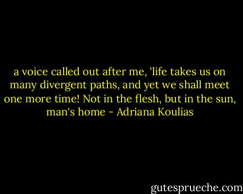 a voice called out after me, 'life takes us on many divergent paths, and yet we shall meet one more time! Not in the flesh, but in the sun, man's home - Adriana Koulias