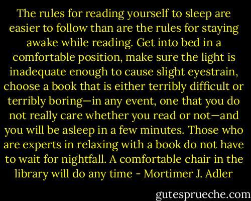 The rules for reading yourself to sleep are easier to follow than are the rules for staying awake while reading. Get into bed in a comfortable position, make sure the light is inadequate enough to cause slight eyestrain, choose a book that is either terribly difficult or terribly boring—in any event, one that you do not really care whether you read or not—and you will be asleep in a few minutes. Those who are experts in relaxing with a book do not have to wait for nightfall. A comfortable chair in the library will do any time - Mortimer J. Adler