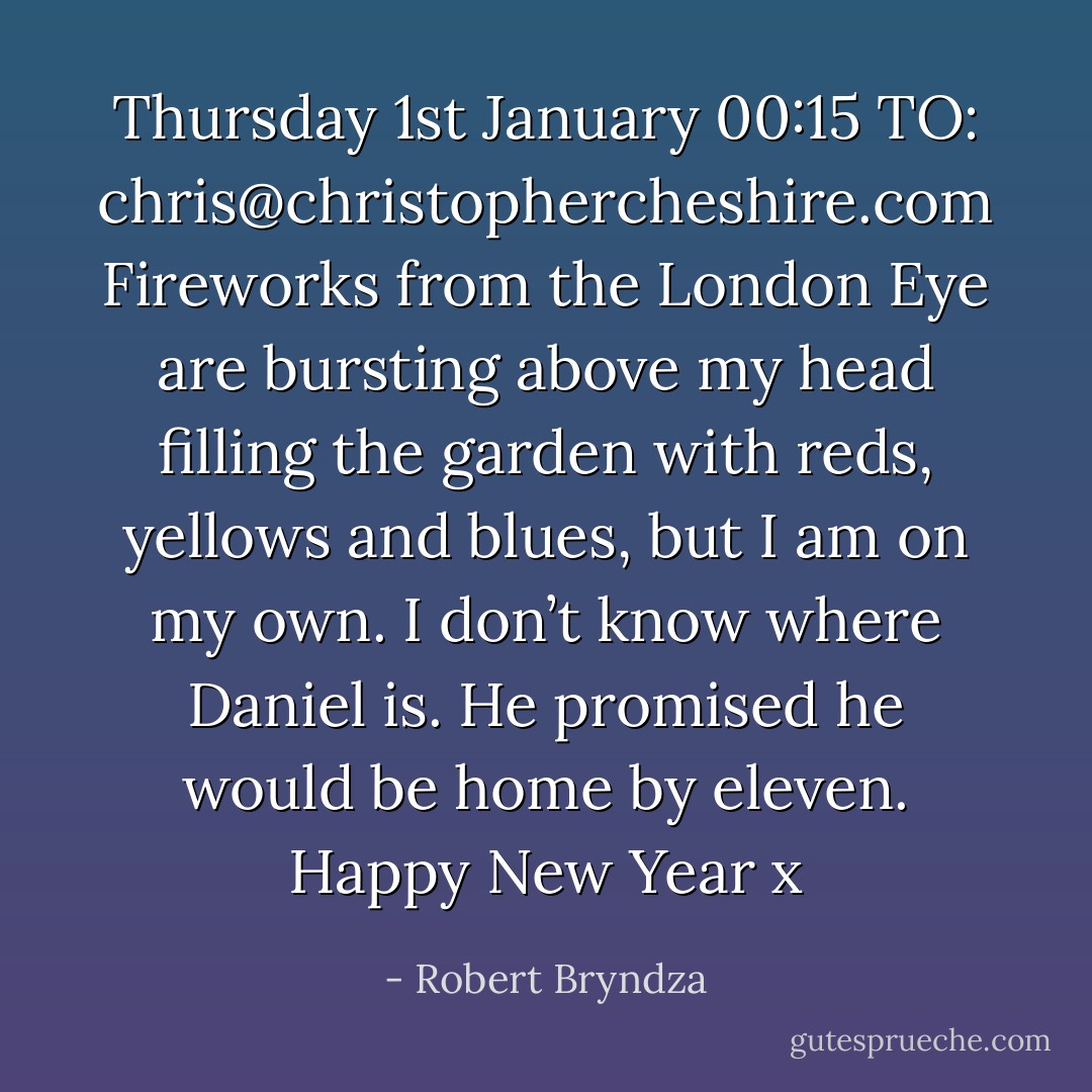 Thursday 1st January 00:15<br />TO: chris@christophercheshire.com<br />Fireworks from the London Eye are bursting above my head filling the garden with reds, yellows and blues, but I am on my own. I don’t know where Daniel is. He promised he would be home by eleven.<br />Happy New Year x - Robert Bryndza