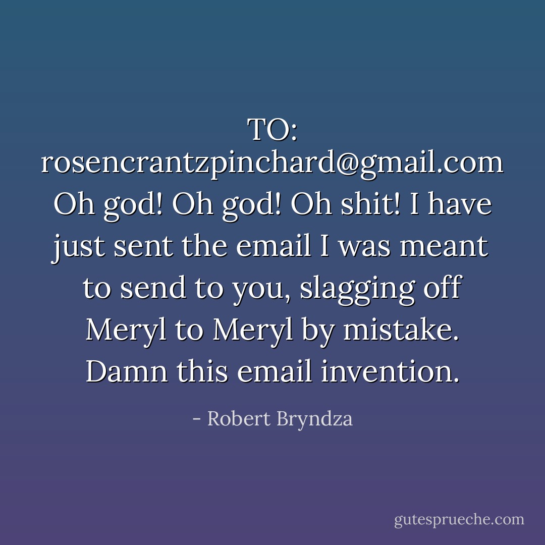 TO: rosencrantzpinchard@gmail.com<br />Oh god! Oh god! Oh shit! I have just sent the email I was meant to send to you, slagging off Meryl to Meryl by mistake. Damn this email invention. - Robert Bryndza
