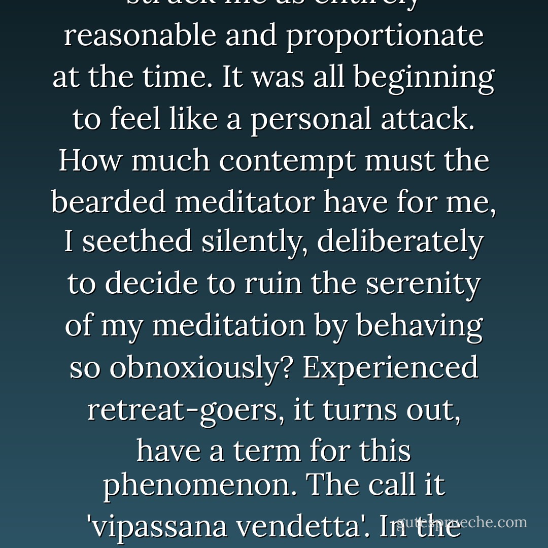 By the second day, the song lyrics had faded, but in their place came darker irritations. Gradually, I started to become aware of a young man sitting just behind me and to the left. I had noticed him when he first entered the mediation hall, and had felt a flash of annoyance at the time: something about him, especially his beard, had struck me as too calculatedly dishevelled, as if he were trying to make a statement. Now his audible breathing was starting to irritate me, too. It seemed studied, unnatural, somehow theatrical. My irritation slowly intensified - a reaction that struck me as entirely reasonable and proportionate at the time. It was all beginning to feel like a personal attack. How much contempt must the bearded meditator have for me, I seethed silently, deliberately to decide to ruin the serenity of my meditation by behaving so obnoxiously? Experienced retreat-goers, it turns out, have a term for this phenomenon. The call it 'vipassana vendetta'. In the stillness tiny irritations become magnified into full-blown hate campaigns; the mind is so conditioned to attaching to storylines that it seizes upon whatever's available. Being on retreat had temporarily separated me from all the real causes of distress in my life, and so, apparently, I was inventing new ones. As I shuffled to my narrow bed that evening, I was still smarting about the loud-breathing man. I did let go of the vendetta eventually - but only because I'd fallen into an exhausted and dreamless sleep - Oliver Burkeman