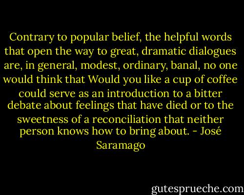 Contrary to popular belief, the helpful words that open the way to great, dramatic dialogues are, in general, modest, ordinary, banal, no one would think that Would you like a cup of coffee could serve as an introduction to a bitter debate about feelings that have died or to the sweetness of a reconciliation that neither person knows how to bring about. - José Saramago