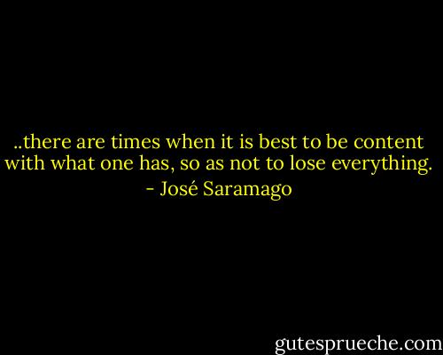 ..there are times when it is best to be content with what one has, so as not to lose everything. - José Saramago