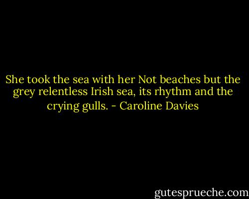 She took the sea with her<br />Not beaches but the grey<br />relentless Irish sea,<br />its rhythm and the crying gulls. - Caroline Davies
