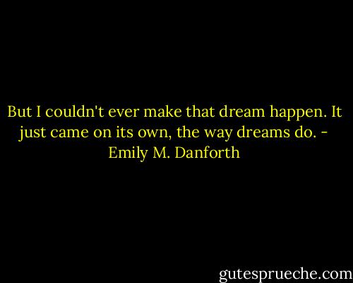 But I couldn't ever make that dream happen. It just came on its own, the way dreams do. - Emily M. Danforth