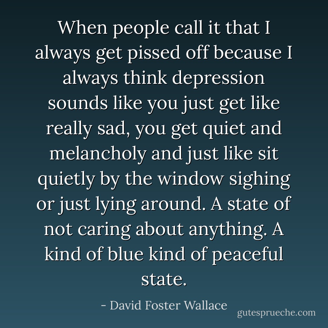When people call it that I always get pissed off because I always think depression sounds like you just get like really sad, you get quiet and melancholy and just like sit quietly by the window sighing or just lying around. A state of not caring about anything. A kind of blue kind of peaceful state. - David Foster Wallace