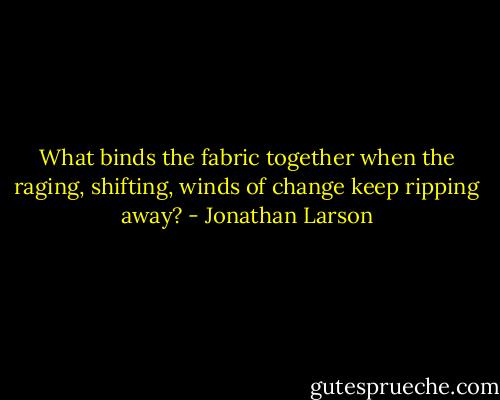 What binds the fabric together when the raging, shifting, winds of change keep ripping away? - Jonathan Larson