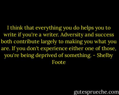 I think that everything you do helps you to write if you're a writer. Adversity and success both contribute largely to making you what you are. If you don't experience either one of those, you're being deprived of something. - Shelby Foote