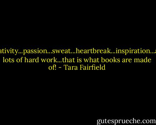 Creativity...passion...sweat...heartbreak...inspiration...and lots of hard work...that is what books are made of! - Tara Fairfield