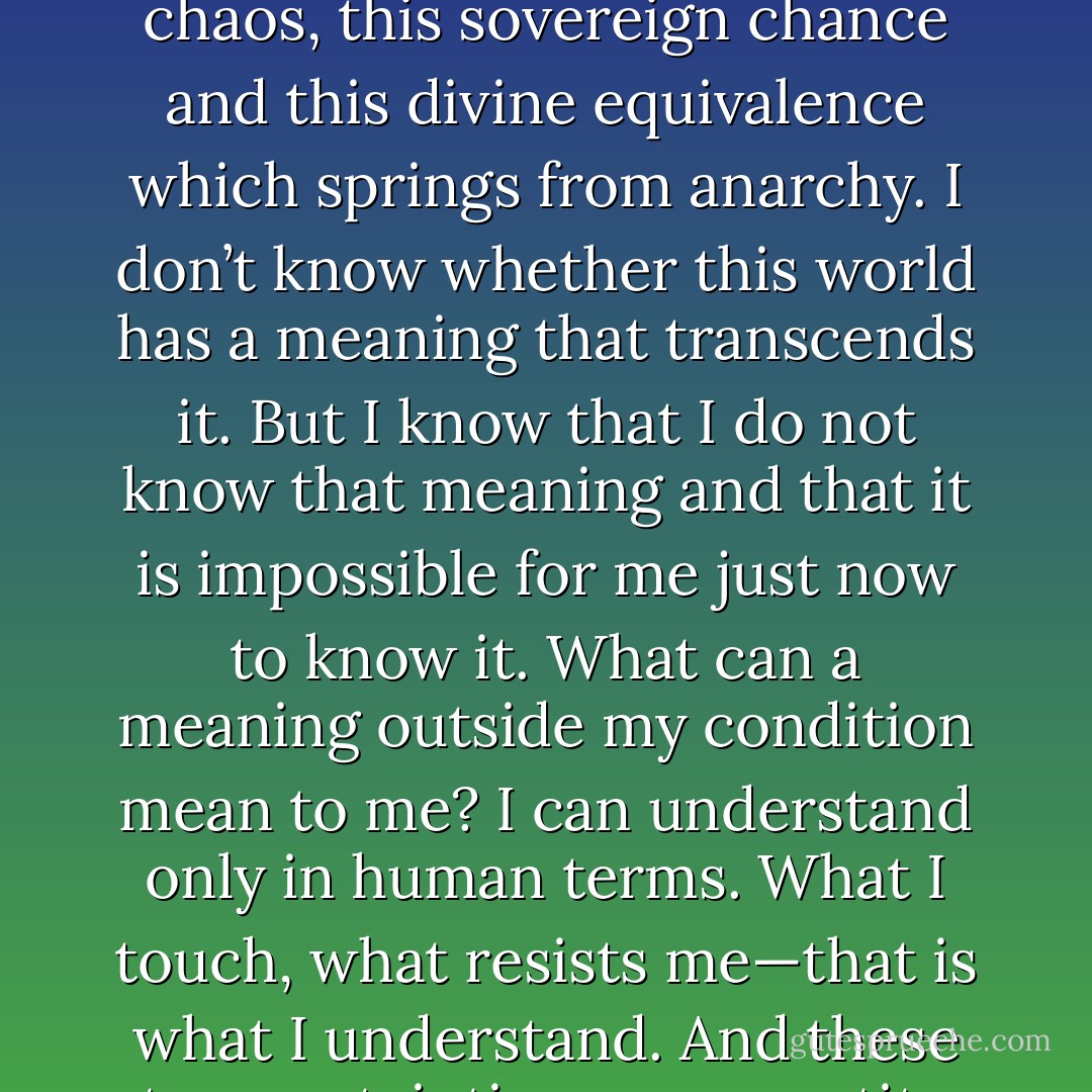 What I know, what is certain, what I cannot deny,<br />what I cannot reject—this is what counts. I can negate everything<br />of that part of me that lives on vague nostalgias, except this desire<br />for unity, this longing to solve, this need for clarity and cohesion. I<br />can refute everything in this world surrounding me that offends or<br />enraptures me, except this chaos, this sovereign chance and this<br />divine equivalence which springs from anarchy. I don’t know<br />whether this world has a meaning that transcends it. But I know<br />that I do not know that meaning and that it is impossible for me<br />just now to know it. What can a meaning outside my condition<br />mean to me? I can understand only in human terms. What I touch,<br />what resists me—that is what I understand. And these two<br />certainties—my appetite for the absolute and for unity and the<br />impossibility of reducing this world to a rational and reasonable<br />principle—I also know that I cannot reconcile them. What other<br />truth can I admit without lying, without bringing in a hope I lack<br />and which means nothing within the limits of my condition? - Albert Camus
