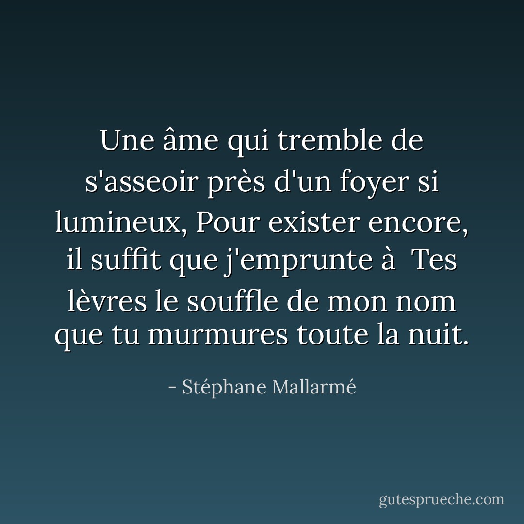 Une âme qui tremble de s'asseoir près d'un foyer si lumineux,<br />Pour exister encore, il suffit que j'emprunte à <br />Tes lèvres le souffle de mon nom que tu murmures toute la nuit. - Stéphane Mallarmé