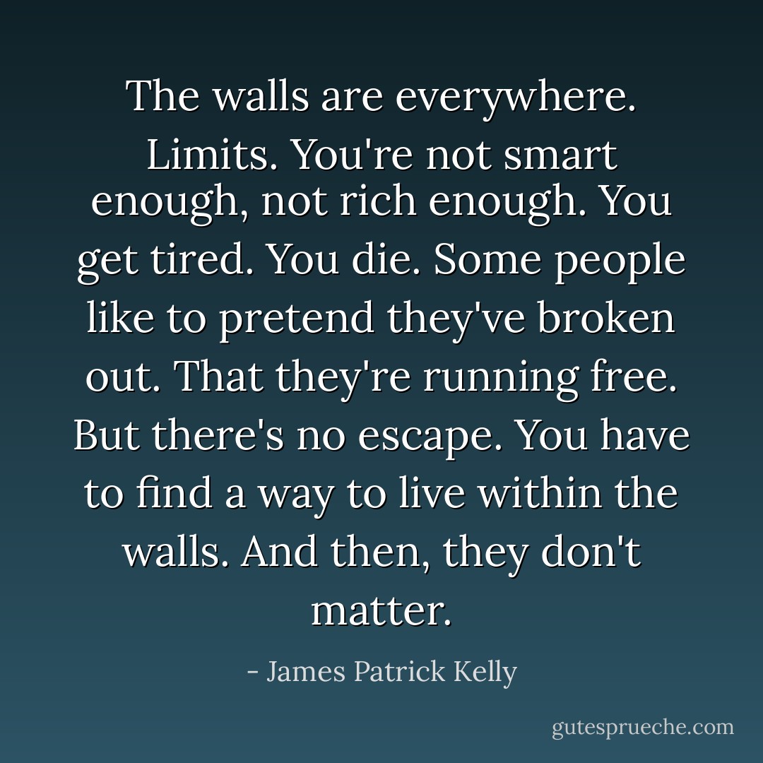 The walls are everywhere. Limits. You're not smart enough, not rich enough. You get tired. You die. Some people like to pretend they've broken out. That they're running free. But there's no escape. You have to find a way to live within the walls. And then, they don't matter. - James Patrick Kelly