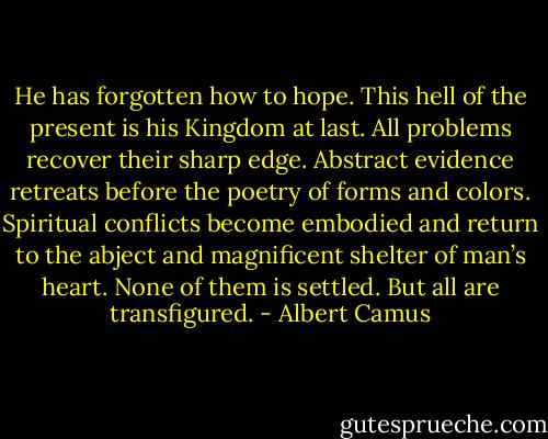 He has forgotten how to hope. This hell of the present is his Kingdom at last. All problems recover their sharp edge. Abstract evidence retreats before the poetry of forms and colors. Spiritual conflicts become embodied and return to the abject and magnificent shelter of man’s heart. None of them is settled. But all are transfigured. - Albert Camus