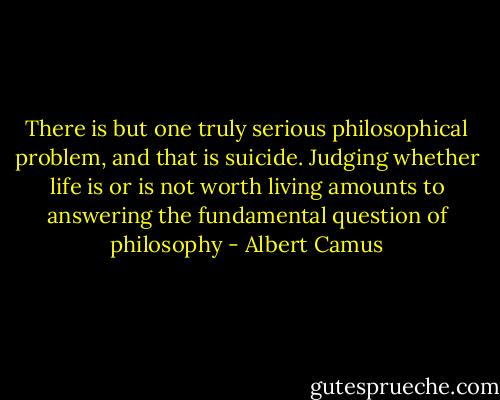 There is but one truly serious philosophical problem, and that is suicide. Judging whether life is or is not worth living amounts to answering the fundamental question of philosophy - Albert Camus