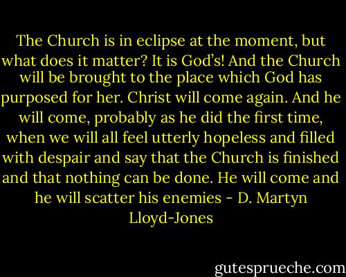 The Church is in eclipse at the moment, but what does it matter? It is God’s! And the Church will be brought to the place which God has purposed for her. Christ will come again. And he will come, probably as he did the first time, when we will all feel utterly hopeless and filled with despair and say that the Church is finished and that nothing can be done. He will come and he will scatter his enemies - D. Martyn Lloyd-Jones