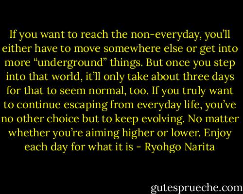 If you want to reach the non-everyday, you’ll either have to move somewhere else or get into more “underground” things. But once you step into that world, it’ll only take about three days for that to seem normal, too. If you truly want to continue escaping from everyday life, you’ve no other choice but to keep evolving. No matter whether you’re aiming higher or lower. Enjoy each day for what it is - Ryohgo Narita