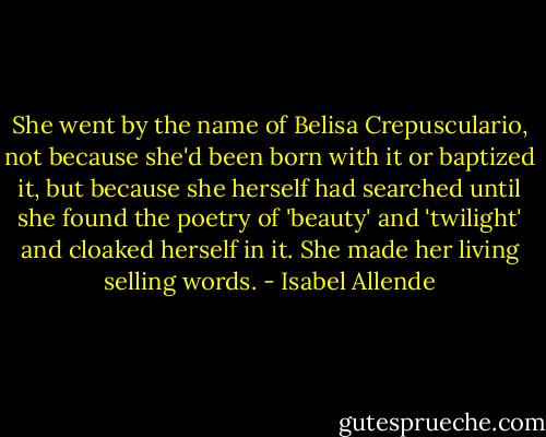 She went by the name of Belisa Crepusculario, not because she'd been born with it or baptized it, but because she herself had searched until she found the poetry of 'beauty' and 'twilight' and cloaked herself in it. She made her living selling words. - Isabel Allende