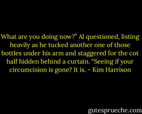 What are you doing now?” Al questioned, listing heavily as he tucked another one of those bottles under his arm and staggered for the cot half hidden behind a curtain. “Seeing if your circumcision is gone? It is. - Kim Harrison