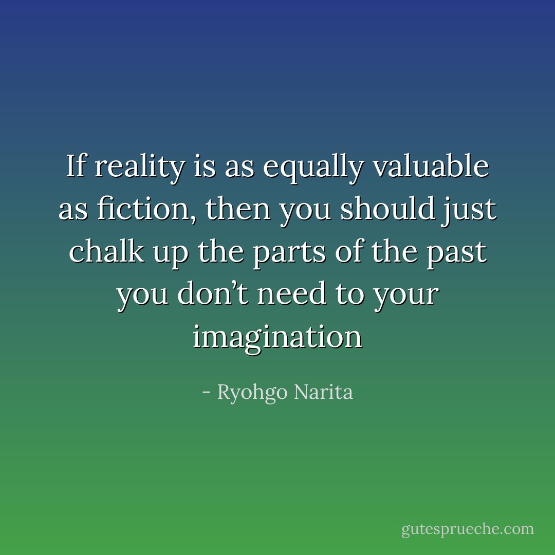 If reality is as equally valuable as fiction, then you should just chalk up the parts of the past you don’t need to your imagination - Ryohgo Narita