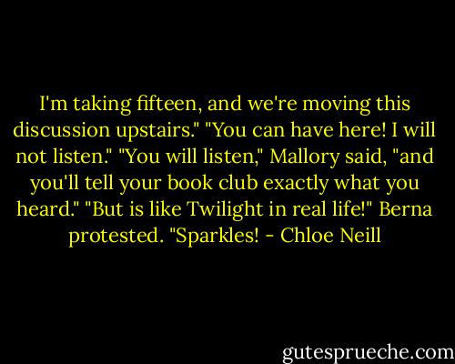I'm taking fifteen, and we're moving this discussion upstairs."<br />"You can have here! I will not listen."<br />"You will listen," Mallory said, "and you'll tell your book club exactly what you heard."<br />"But is like Twilight in real life!" Berna protested. "Sparkles! - Chloe Neill