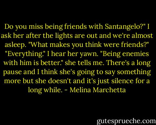 Do you miss being friends with Santangelo?" I ask her after the lights are out and we're almost asleep.<br />"What makes you think were friends?"<br />"Everything."<br />I hear her yawn.<br />"Being enemies with him is better." she tells me. There's a long pause and I think she's going to say something more but she doesn't and it's just silence for a long while. - Melina Marchetta