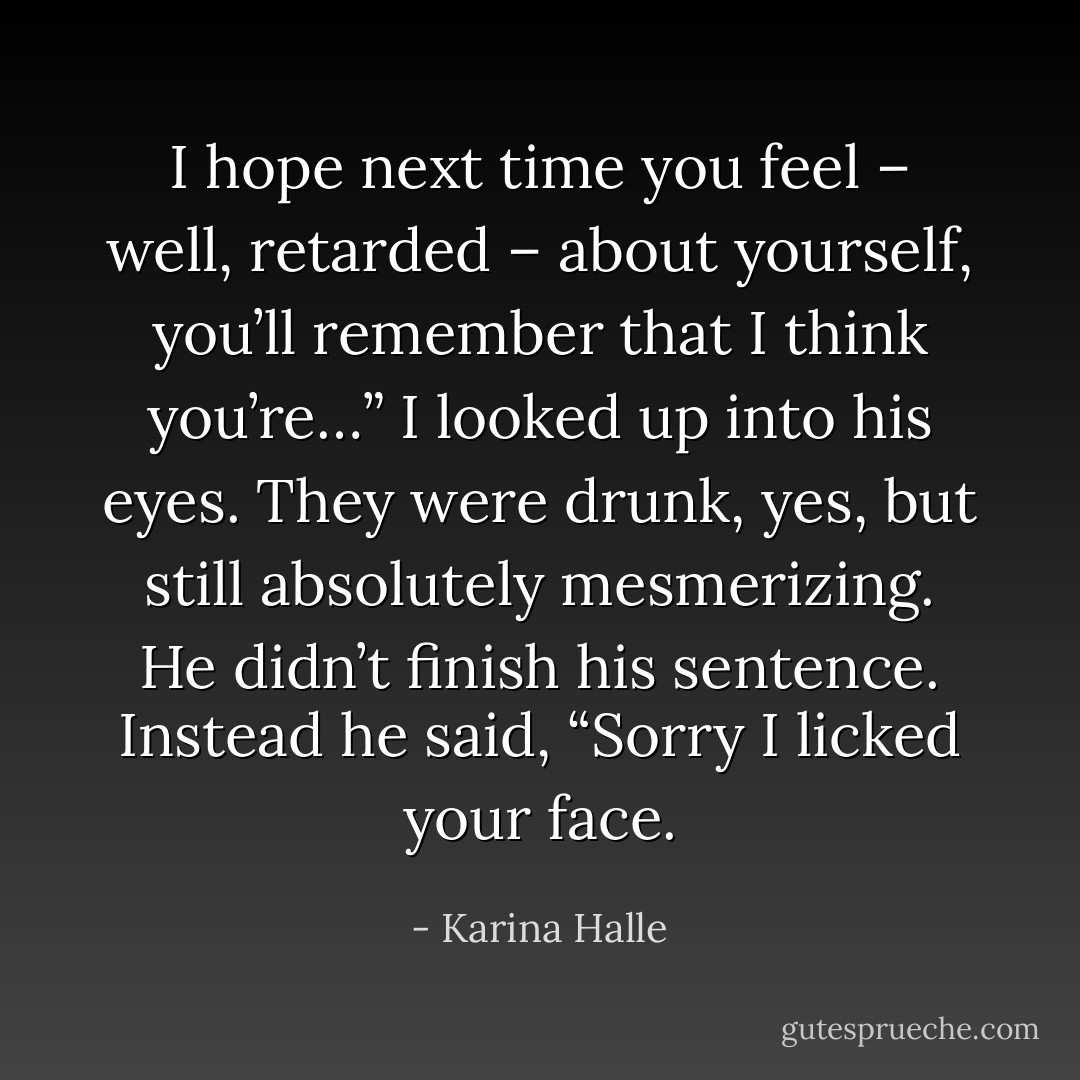 I hope next time you feel – well, retarded – about yourself, you’ll remember that I think you’re…”<br />I looked up into his eyes. They were drunk, yes, but still absolutely mesmerizing.<br />He didn’t finish his sentence. Instead he said, “Sorry I licked your face. - Karina Halle