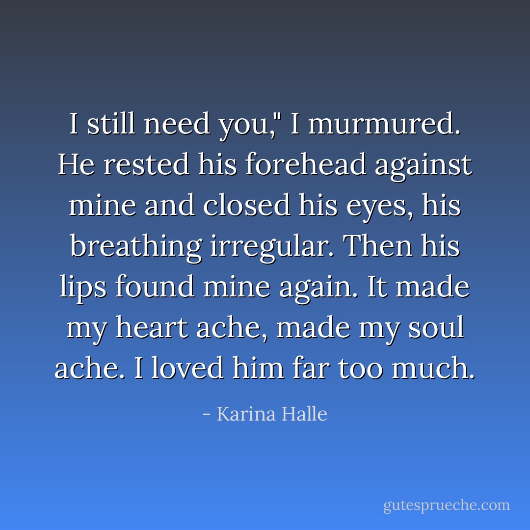 I still need you," I murmured. He rested his forehead against mine and closed his eyes, his breathing irregular. Then his lips found mine again. It made my heart ache, made my soul ache. I loved him far too much. - Karina Halle