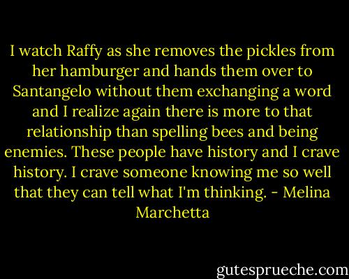 I watch Raffy as she removes the pickles from her hamburger and hands them over to Santangelo without them exchanging a word and I realize again there is more to that relationship than spelling bees and being enemies. These people have history and I crave history. I crave someone knowing me so well that they can tell what I'm thinking. - Melina Marchetta