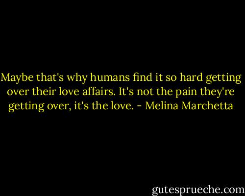 Maybe that's why humans find it so hard getting over their love affairs. It's not the pain they're getting over, it's the love. - Melina Marchetta