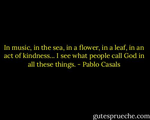 In music, in the sea, in a flower, in a leaf, in an act of kindness... I see what people call God in all these things. - Pablo Casals
