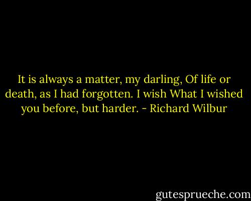It is always a matter, my darling,<br />Of life or death, as I had forgotten. I wish<br />What I wished you before, but harder. - Richard Wilbur