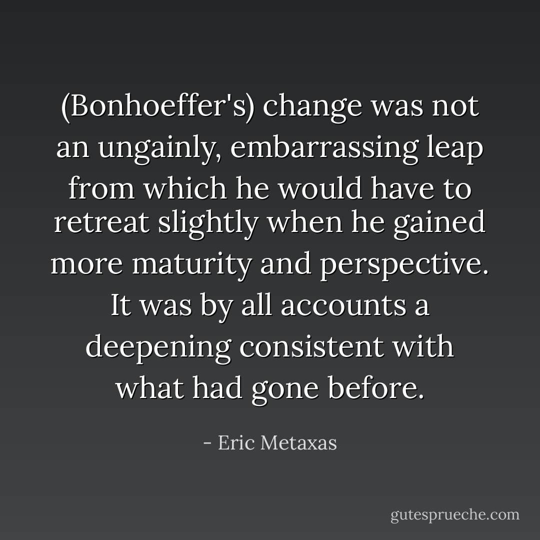 (Bonhoeffer's) change was not an ungainly, embarrassing leap from which he would have to retreat slightly when he gained more maturity and perspective. It was by all accounts a deepening consistent with what had gone before. - Eric Metaxas