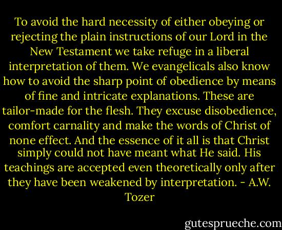 To avoid the hard necessity of either obeying or rejecting the plain instructions of our Lord in the New Testament we take refuge in a liberal interpretation of them. We evangelicals also know how to avoid the sharp point of obedience by means of fine and intricate explanations. These are tailor-made for the flesh. They excuse disobedience, comfort carnality and make the words of Christ of none effect. And the essence of it all is that Christ simply could not have meant what He said. His teachings are accepted even theoretically only after they have been weakened by interpretation. - A.W. Tozer