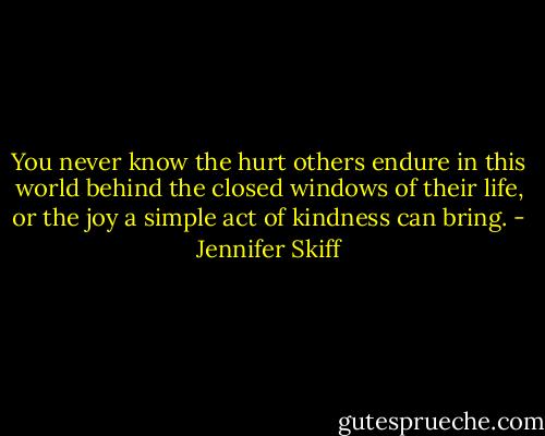 You never know the hurt others endure in this world behind the closed windows of their life, or the joy a simple act of kindness can bring. - Jennifer Skiff