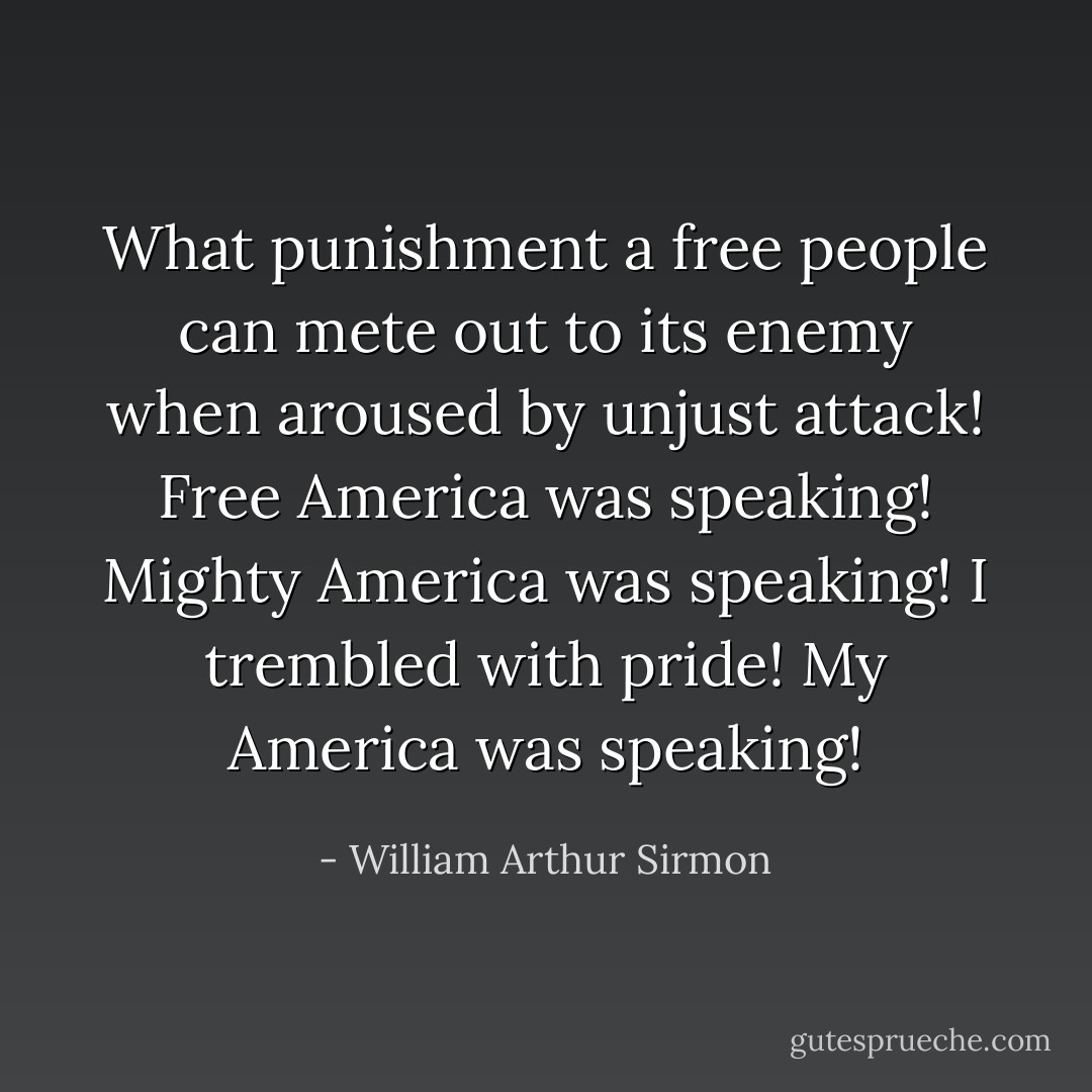 What punishment a free people can mete out to its enemy when aroused by unjust attack! Free America was speaking! Mighty America was speaking! I trembled with pride! My America was speaking! - William Arthur Sirmon