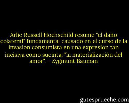 Arlie Russell Hochschild resume "el daño colateral" fundamental causado en el curso de la invasion consumista en una expresion tan incisiva como sucinta: "la materialización del amor". - Zygmunt Bauman