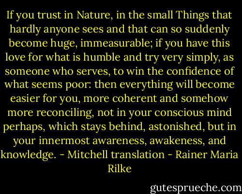 If you trust in Nature, in the small Things that hardly anyone sees and that can so suddenly become huge, immeasurable; if you have this love for what is humble and try very simply, as someone who serves, to win the confidence of what seems poor: then everything will become easier for you, more coherent and somehow more reconciling, not in your conscious mind perhaps, which stays behind, astonished, but in your innermost awareness, awakeness, and knowledge.<br />- Mitchell translation - Rainer Maria Rilke