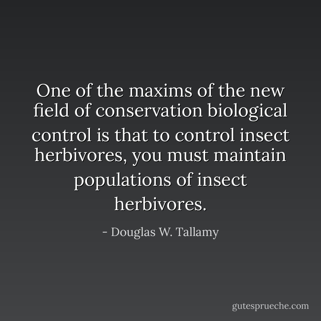 One of the maxims of the new field of conservation biological control is that to control insect herbivores, you must maintain populations of insect herbivores. - Douglas W. Tallamy