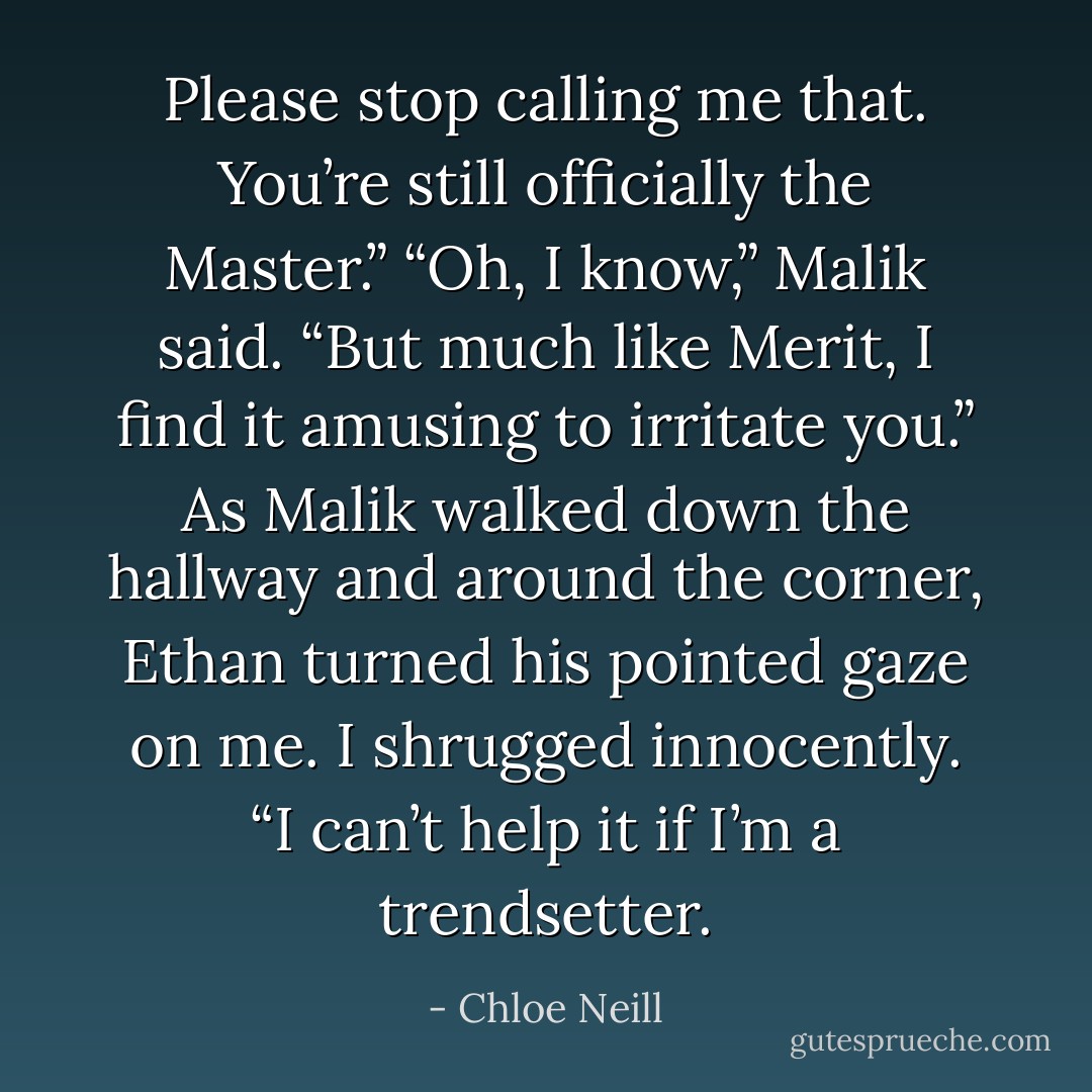 Please stop calling me that. You’re still officially the Master.”<br />“Oh, I know,” Malik said. “But much like Merit, I find it amusing to irritate you.”<br />As Malik walked down the hallway and around the corner, Ethan turned his pointed gaze on me.<br />I shrugged innocently. “I can’t help it if I’m a trendsetter. - Chloe Neill