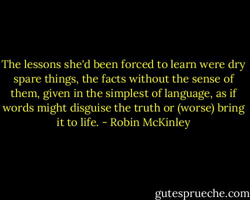 The lessons she'd been forced to learn were dry spare things, the facts without the sense of them, given in the simplest of language, as if words might disguise the truth or (worse) bring it to life. - Robin McKinley