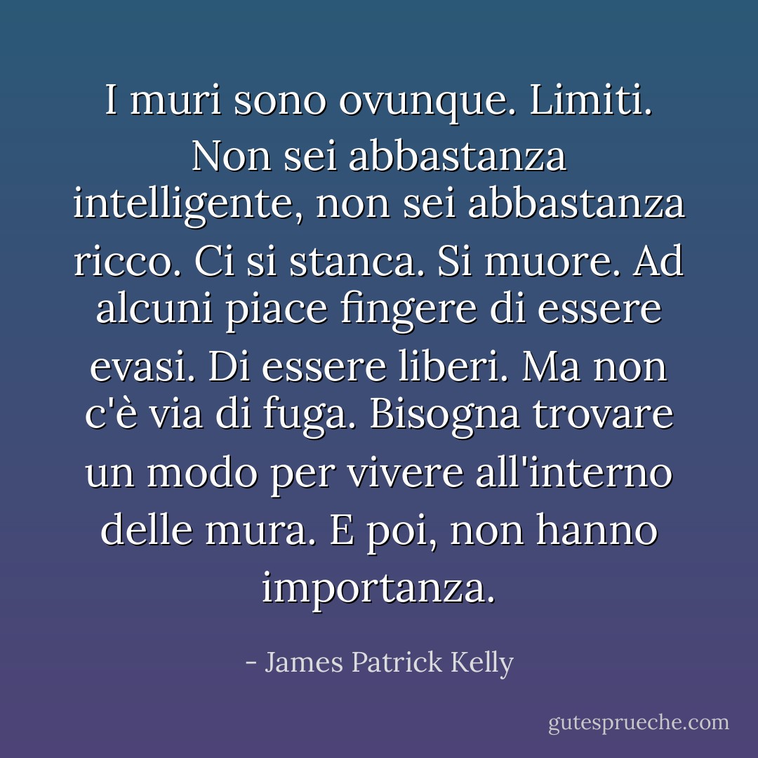 I muri sono ovunque. Limiti. Non sei abbastanza intelligente, non sei abbastanza ricco. Ci si stanca. Si muore. Ad alcuni piace fingere di essere evasi. Di essere liberi. Ma non c'è via di fuga. Bisogna trovare un modo per vivere all'interno delle mura. E poi, non hanno importanza. - James Patrick Kelly