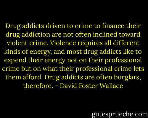 Drug addicts driven to crime to finance their drug addiction are not often inclined toward violent crime. Violence requires all different kinds of energy, and most drug addicts like to expend their energy not on their professional crime but on what their professional crime lets them afford. Drug addicts are often burglars, therefore. - David Foster Wallace