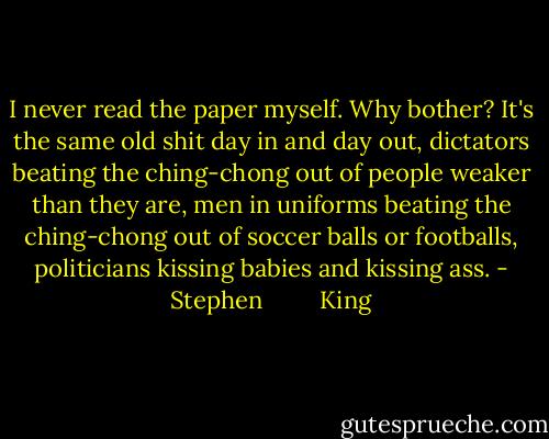 I never read the paper myself. Why bother? It's the same old shit day in and day out, dictators beating the ching-chong out of people weaker than they are, men in uniforms beating the ching-chong out of soccer balls or footballs, politicians kissing babies and kissing ass. - Stephen         King