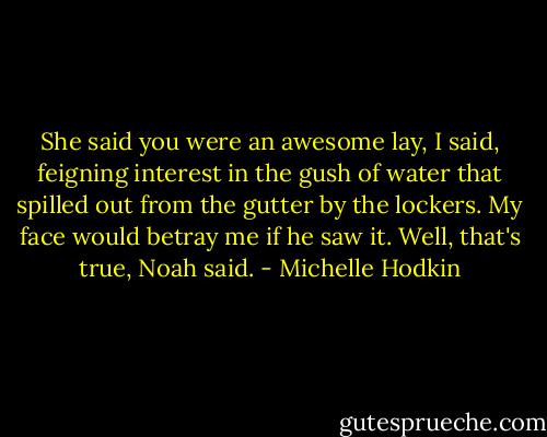 She said you were an awesome lay, I said, feigning interest in the gush of water that spilled out from the gutter by the lockers. My face would betray me if he saw it.<br />Well, that's true, Noah said. - Michelle Hodkin