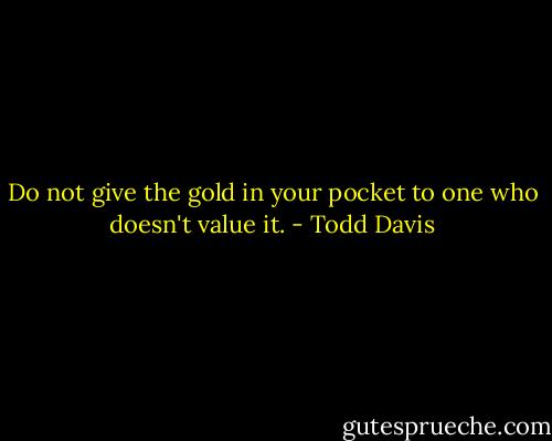 Do not give the gold in your pocket to one who doesn't value it. - Todd Davis