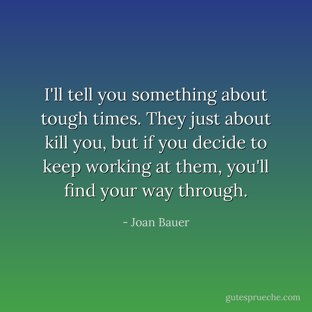 I'll tell you something about tough times. They just about kill you, but if you decide to keep working at them, you'll find your way through. - Joan Bauer