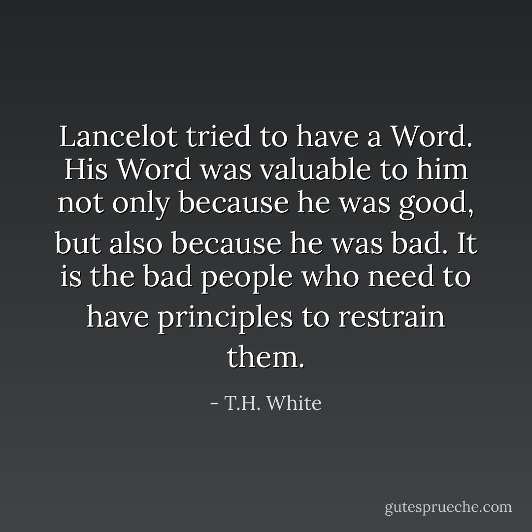 Lancelot tried to have a Word. His Word was valuable to him not only because he was good, but also because he was bad. It is the bad people who need to have principles to restrain them. - T.H. White